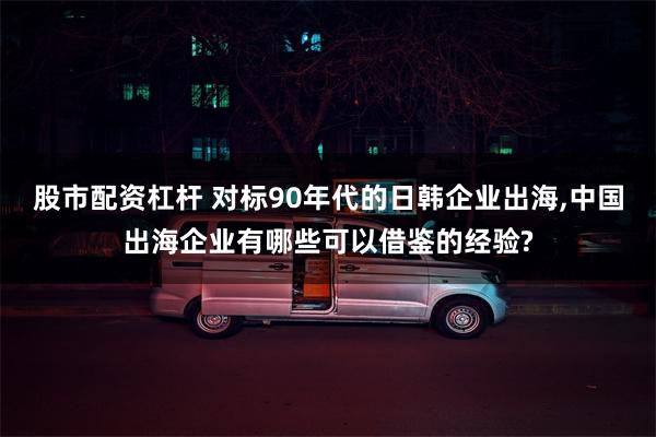 股市配资杠杆 对标90年代的日韩企业出海,中国出海企业有哪些可以借鉴的经验?