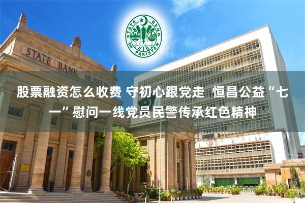 股票融资怎么收费 守初心跟党走  恒昌公益“七一”慰问一线党员民警传承红色精神