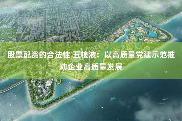 股票配资的合法性 五粮液：以高质量党建示范推动企业高质量发展