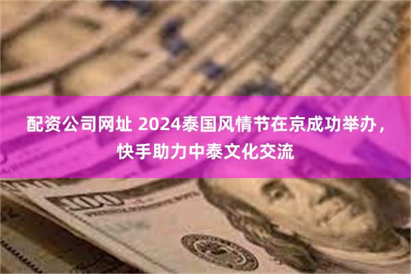 配资公司网址 2024泰国风情节在京成功举办，快手助力中泰文化交流