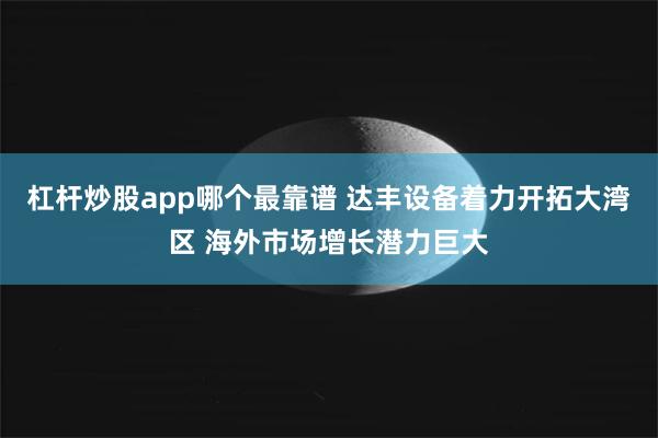 杠杆炒股app哪个最靠谱 达丰设备着力开拓大湾区 海外市场增长潜力巨大