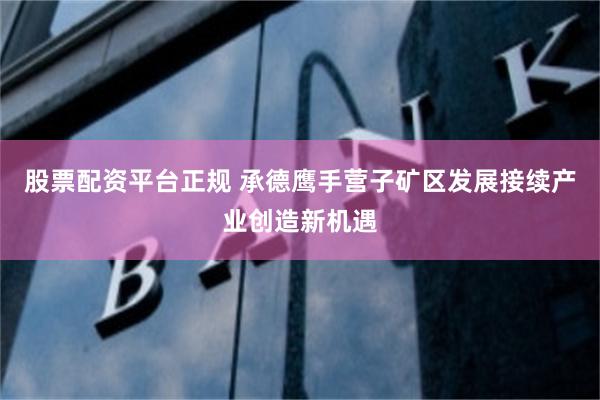 股票配资平台正规 承德鹰手营子矿区发展接续产业创造新机遇