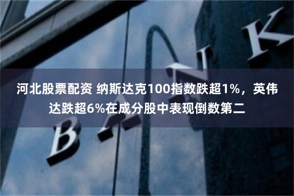 河北股票配资 纳斯达克100指数跌超1%，英伟达跌超6%在成分股中表现倒数第二