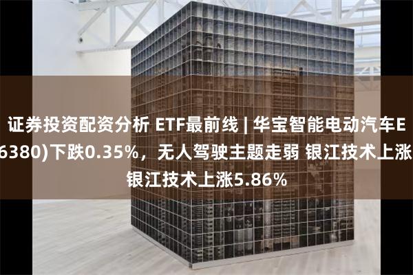 证券投资配资分析 ETF最前线 | 华宝智能电动汽车ETF(516380)下跌0.35%，无人驾驶主