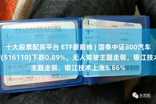 十大股票配资平台 ETF最前线 | 国泰中证800汽车与零部件ETF(516110)下跌0.89%，无人驾驶主题走弱，银江技术上涨5.86%