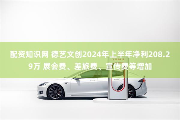 配资知识网 德艺文创2024年上半年净利208.29万 展会费、差旅费、宣传费等增加