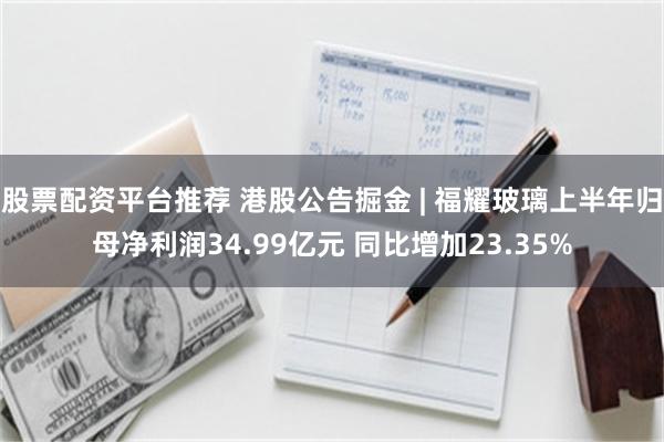 股票配资平台推荐 港股公告掘金 | 福耀玻璃上半年归母净利润34.99亿元 同比增加23.35%