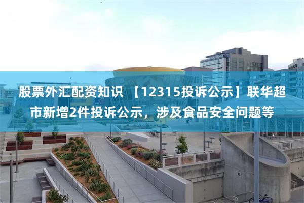 股票外汇配资知识 【12315投诉公示】联华超市新增2件投诉公示，涉及食品安全问题等