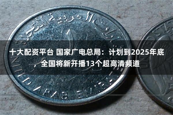 十大配资平台 国家广电总局：计划到2025年底，全国将新开播13个超高清频道