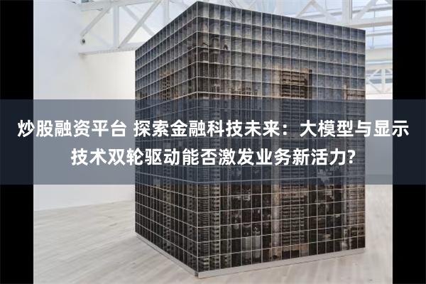 炒股融资平台 探索金融科技未来：大模型与显示技术双轮驱动能否激发业务新活力?