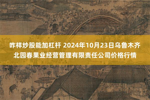 咋样炒股能加杠杆 2024年10月23日乌鲁木齐北园春果业经营管理有限责任公司价格行情