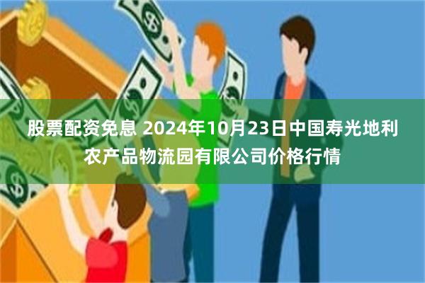 股票配资免息 2024年10月23日中国寿光地利农产品物流园有限公司价格行情