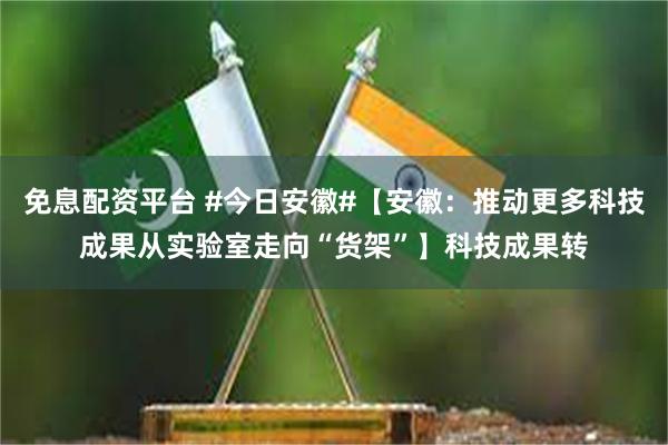 免息配资平台 #今日安徽#【安徽：推动更多科技成果从实验室走向“货架”】科技成果转