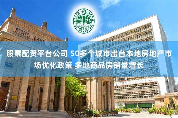 股票配资平台公司 50多个城市出台本地房地产市场优化政策 多地商品房销量增长