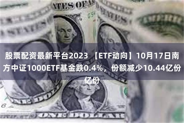 股票配资最新平台2023 【ETF动向】10月17日南方中证1000ETF基金跌0.4%，份额减少10.44亿份