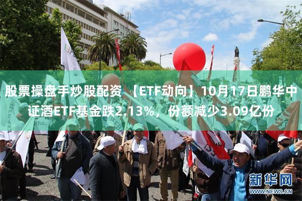 股票操盘手炒股配资 【ETF动向】10月17日鹏华中证酒ETF基金跌2.13%，份额减少3.09亿份