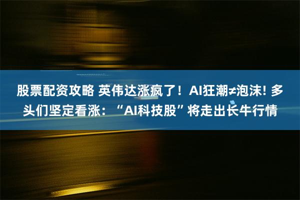 股票配资攻略 英伟达涨疯了！AI狂潮≠泡沫! 多头们坚定看涨：“AI科技股”将走出长牛行情