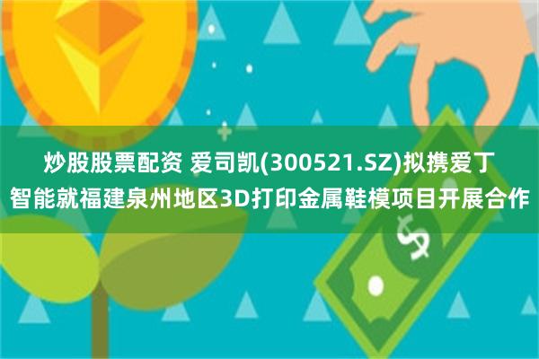 炒股股票配资 爱司凯(300521.SZ)拟携爱丁智能就福建泉州地区3D打印金属鞋模项目开展合作