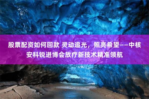 股票配资如何回款 灵动追光，照亮希望——中核安科锐进博会放疗新技术精准领航