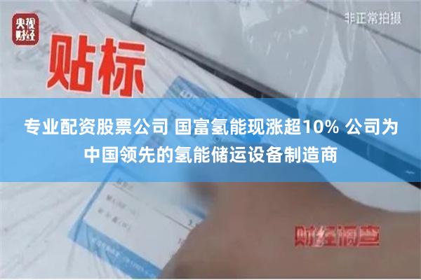 专业配资股票公司 国富氢能现涨超10% 公司为中国领先的氢能储运设备制造商