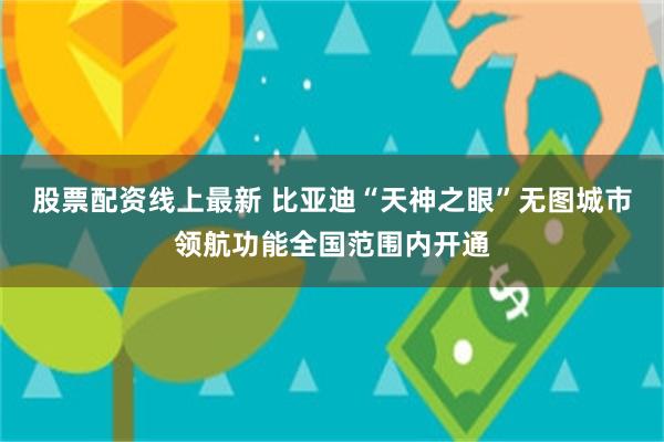 股票配资线上最新 比亚迪“天神之眼”无图城市领航功能全国范围内开通