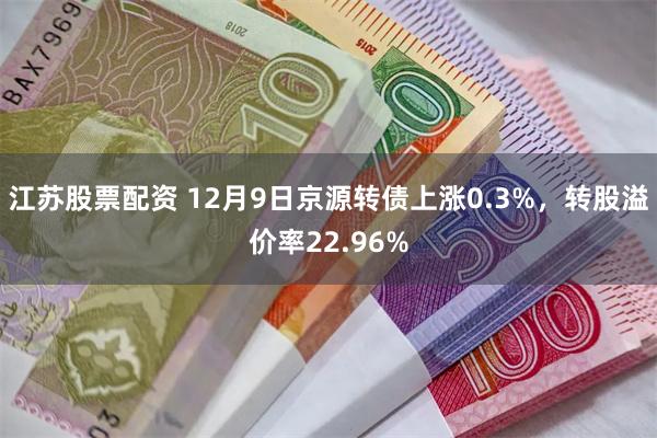 江苏股票配资 12月9日京源转债上涨0.3%，转股溢价率22.96%