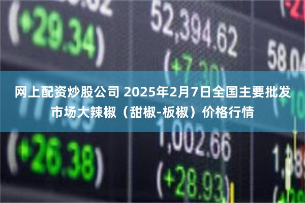 网上配资炒股公司 2025年2月7日全国主要批发市场大辣椒（甜椒-板椒）价格行情