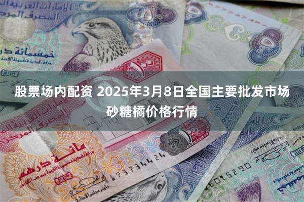 股票场内配资 2025年3月8日全国主要批发市场砂糖橘价格行情