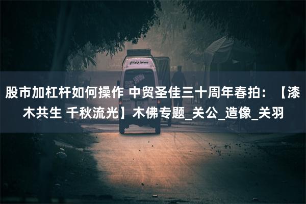 股市加杠杆如何操作 中贸圣佳三十周年春拍：【漆木共生 千秋流光】木佛专题_关公_造像_关羽