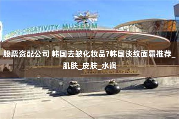 股票资配公司 韩国去皱化妆品?韩国淡纹面霜推荐_肌肤_皮肤_水润