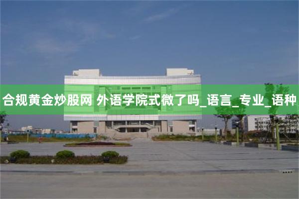 合规黄金炒股网 外语学院式微了吗_语言_专业_语种
